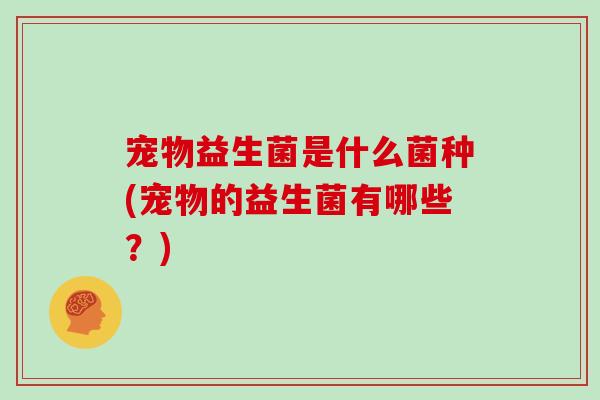 宠物益生菌是什么菌种(宠物的益生菌有哪些?) 宠物益生菌是什么菌种(宠物的益生菌有哪些?)