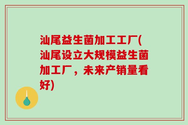 汕尾益生菌加工工厂(汕尾设立大规模益生菌加工厂，未来产销量看好)