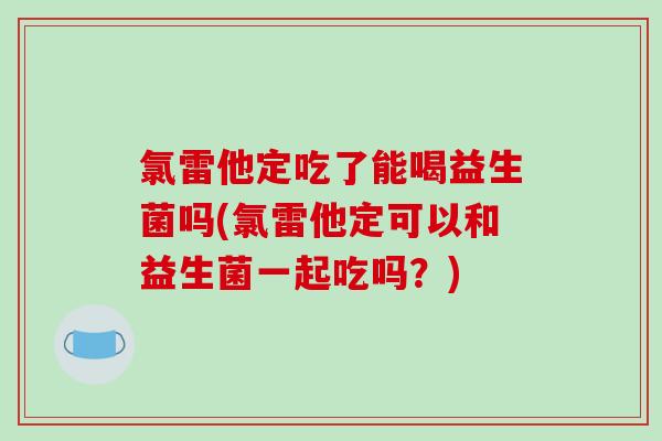氯雷他定吃了能喝益生菌吗(氯雷他定可以和益生菌一起吃吗？)