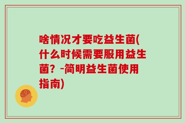 啥情况才要吃益生菌(什么时候需要服用益生菌？-简明益生菌使用指南)