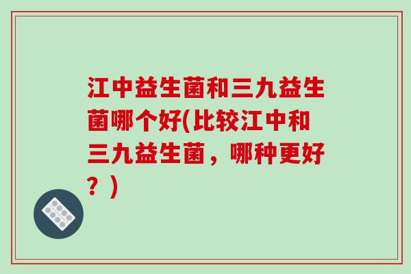 江中益生菌和三九益生菌哪个好(比较江中和三九益生菌，哪种更好？)