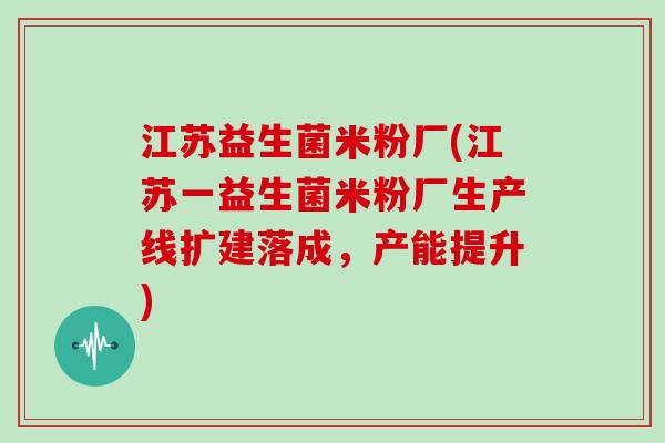 江苏益生菌米粉厂(江苏一益生菌米粉厂生产线扩建落成，产能提升)