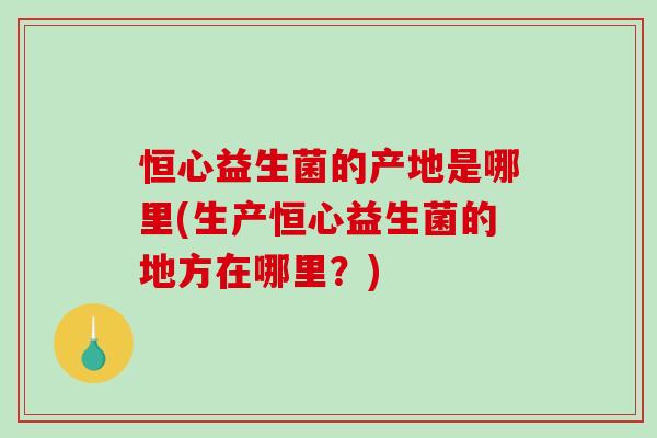 恒心益生菌的产地是哪里(生产恒心益生菌的地方在哪里？)