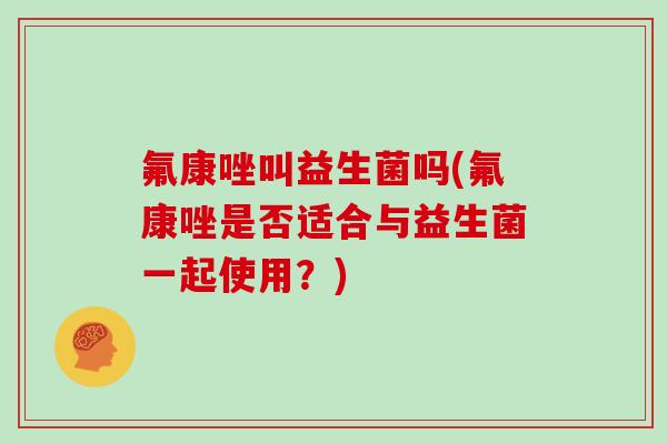 氟康唑叫益生菌吗(氟康唑是否适合与益生菌一起使用?) 氟康唑叫益生菌吗(氟康唑是否适合与益生菌一起使用?)