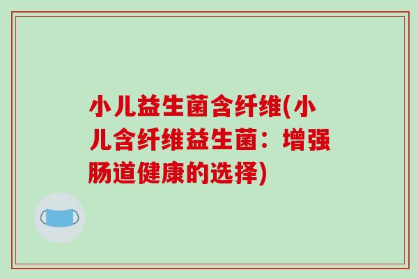 小儿益生菌含纤维(小儿含纤维益生菌：增强肠道健康的选择)