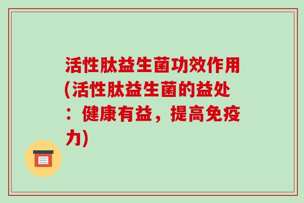 活性肽益生菌功效作用(活性肽益生菌的益处：健康有益，提高免疫力)