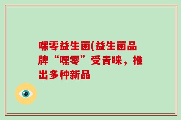 嘿零益生菌(益生菌品牌“嘿零”受青睐，推出多种新品