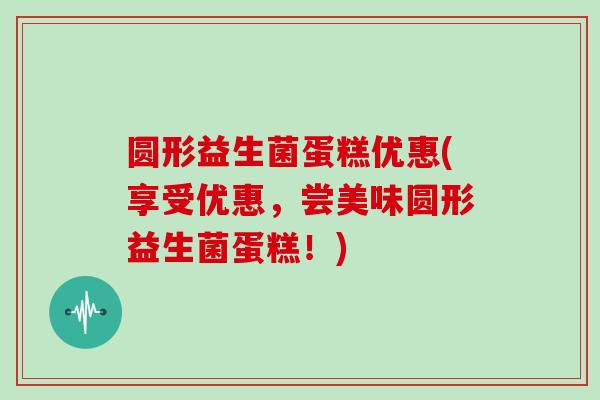 圆形益生菌蛋糕优惠(享受优惠，尝美味圆形益生菌蛋糕！)
