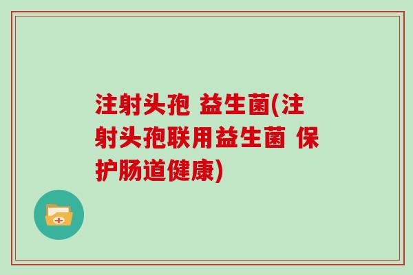 注射头孢 益生菌(注射头孢联用益生菌 保护肠道健康)