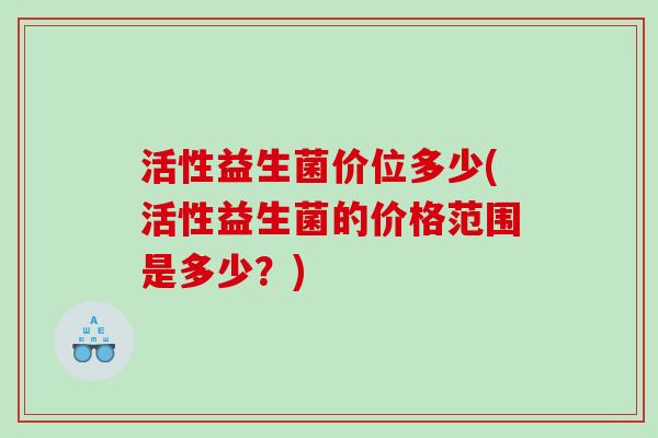 活性益生菌价位多少(活性益生菌的价格范围是多少？)