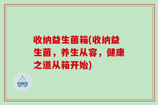 收纳益生菌箱(收纳益生菌,养生从容,健康之道从箱开始) 收纳益生菌箱(收纳益生菌,养生从容,健康之道从箱开始)