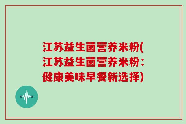 江苏益生菌营养米粉(江苏益生菌营养米粉:健康美味早餐新选择) 江苏益生菌营养米粉(江苏益生菌营养米粉:健康美味早餐新选择)
