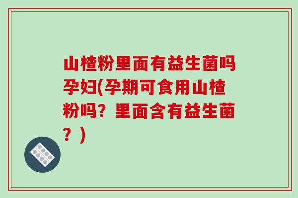 山楂粉里面有益生菌吗孕妇(孕期可食用山楂粉吗？里面含有益生菌？)