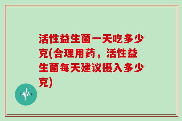 活性益生菌一天吃多少克(合理用药，活性益生菌每天建议摄入多少克)
