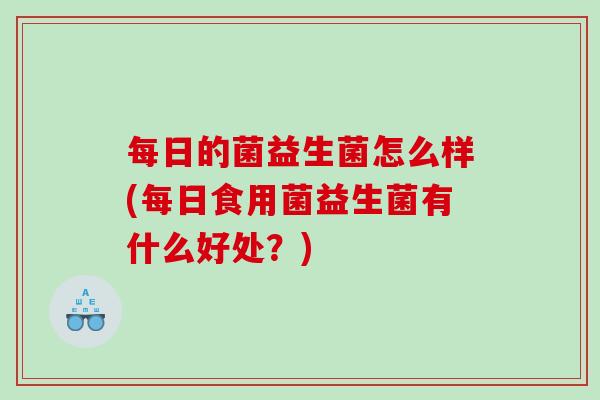 每日的菌益生菌怎么样(每日食用菌益生菌有什么好处？)