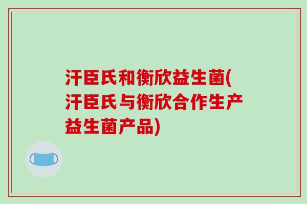 汗臣氏和衡欣益生菌(汗臣氏与衡欣合作生产益生菌产品)