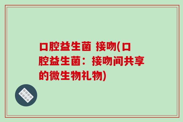 口腔益生菌 接吻(口腔益生菌：接吻间共享的微生物礼物)