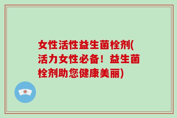 女性活性益生菌栓剂(活力女性必备！益生菌栓剂助您健康美丽)