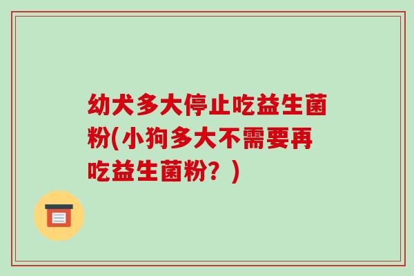幼犬多大停止吃益生菌粉(小狗多大不需要再吃益生菌粉？)
