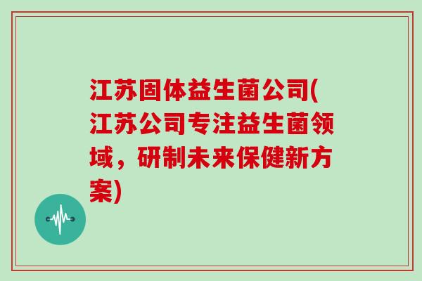 江苏固体益生菌公司(江苏公司专注益生菌领域,研制未来保健新方案) 江苏固体益生菌公司(江苏公司专注益生菌领域,研制未来保健新方案)