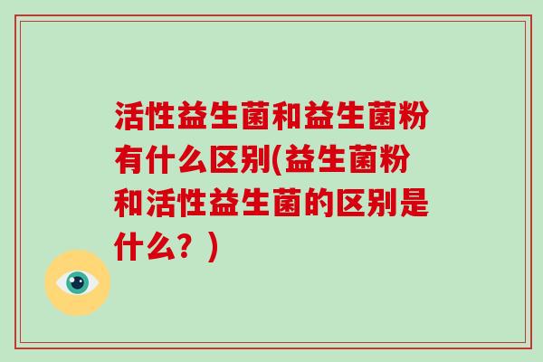 活性益生菌和益生菌粉有什么区别(益生菌粉和活性益生菌的区别是什么?) 活性益生菌和益生菌粉有什么区别(益生菌粉和活性益生菌的区别是什么?)