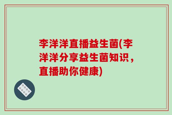 李洋洋直播益生菌(李洋洋分享益生菌知识，直播助你健康)