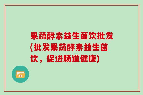 果蔬酵素益生菌饮批发(批发果蔬酵素益生菌饮，促进肠道健康)