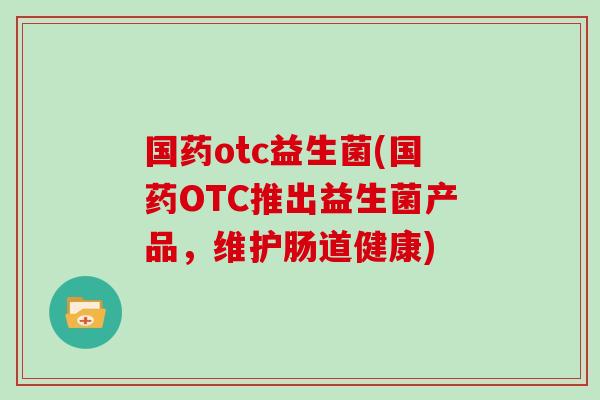 国药otc益生菌(国药OTC推出益生菌产品，维护肠道健康)