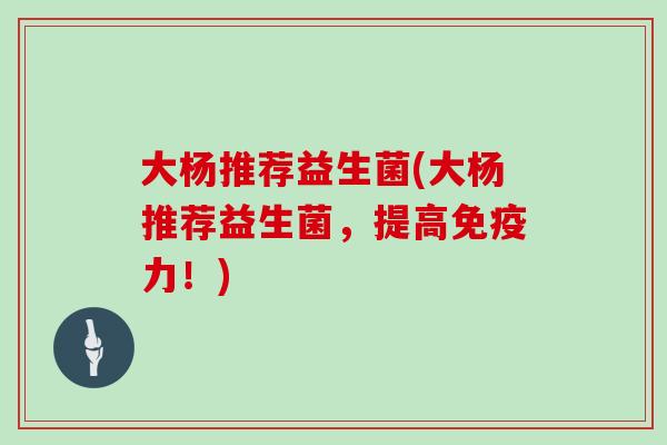 大杨推荐益生菌(大杨推荐益生菌，提高免疫力！)