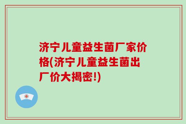 济宁儿童益生菌厂家价格(济宁儿童益生菌出厂价大揭密!) 济宁儿童益生菌厂家价格(济宁儿童益生菌出厂价大揭密!)
