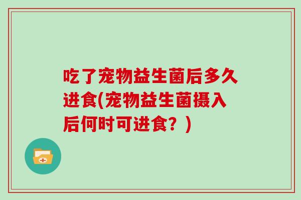吃了宠物益生菌后多久进食(宠物益生菌摄入后何时可进食？)