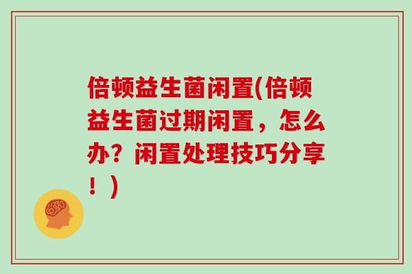 倍顿益生菌闲置(倍顿益生菌过期闲置，怎么办？闲置处理技巧分享！)