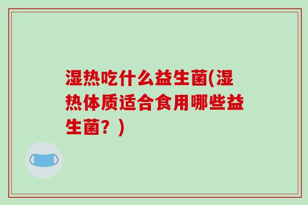 湿热吃什么益生菌(湿热体质适合食用哪些益生菌？)
