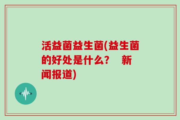 活益菌益生菌(益生菌的好处是什么？  新闻报道)