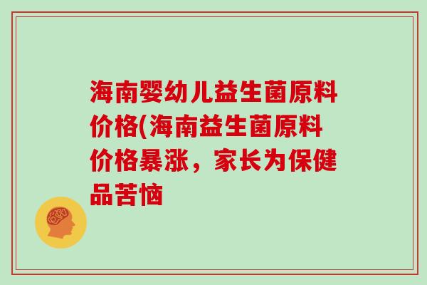 海南婴幼儿益生菌原料价格(海南益生菌原料价格暴涨，家长为保健品苦恼