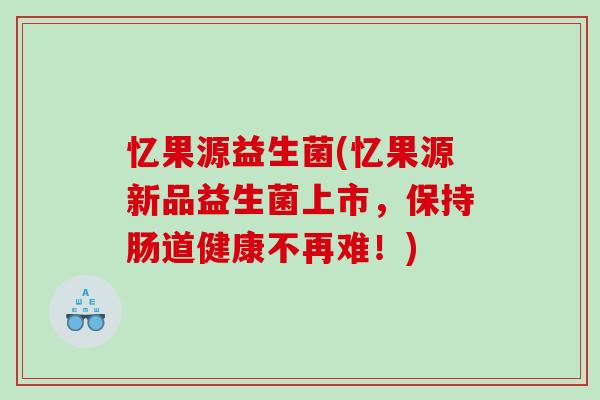 忆果源益生菌(忆果源新品益生菌上市，保持肠道健康不再难！)