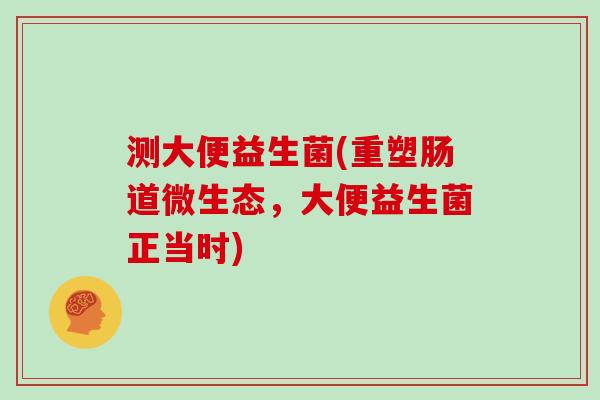 测大便益生菌(重塑肠道微生态,大便益生菌正当时) 测大便益生菌(重塑肠道微生态,大便益生菌正当时)