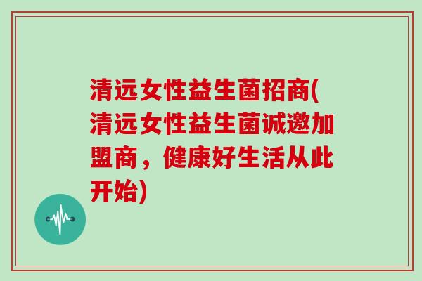 清远女性益生菌招商(清远女性益生菌诚邀加盟商，健康好生活从此开始)