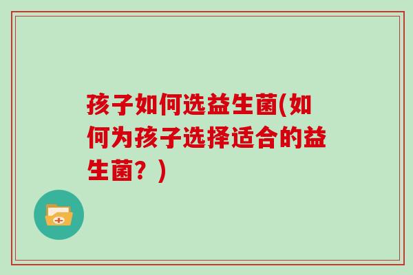 孩子如何选益生菌(如何为孩子选择适合的益生菌？)