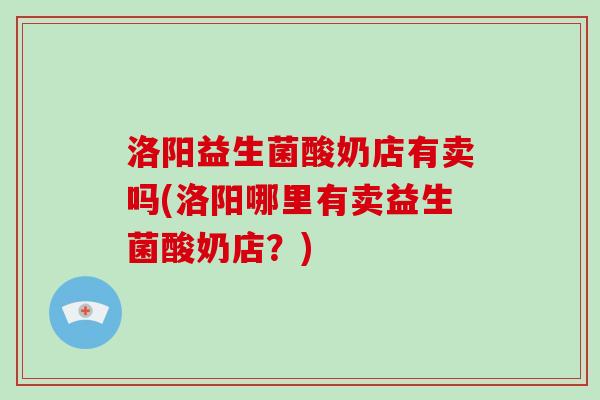 洛阳益生菌酸奶店有卖吗(洛阳哪里有卖益生菌酸奶店?) 洛阳益生菌酸奶店有卖吗(洛阳哪里有卖益生菌酸奶店?)