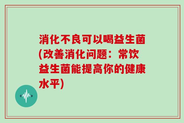 可以喝益生菌(改善消化问题:常饮益生菌能提高你的健康水平) 可以喝益生菌(改善消化问题:常饮益生菌能提高你的健康水平)