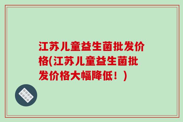 江苏儿童益生菌批发价格(江苏儿童益生菌批发价格大幅降低！)