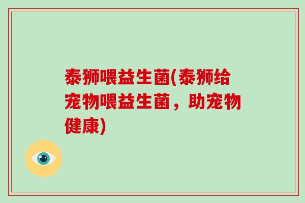 泰狮喂益生菌(泰狮给宠物喂益生菌,助宠物健康) 泰狮喂益生菌(泰狮给宠物喂益生菌,助宠物健康)