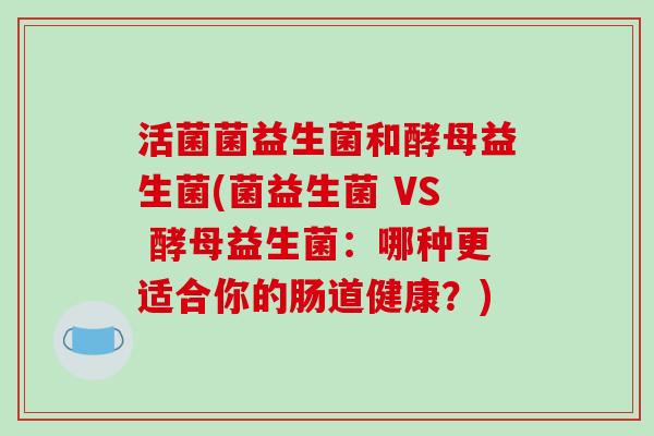 活菌菌益生菌和酵母益生菌(菌益生菌 VS 酵母益生菌：哪种更适合你的肠道健康？)