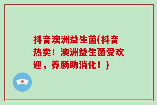 抖音澳洲益生菌(抖音热卖！澳洲益生菌受欢迎，养肠助消化！)