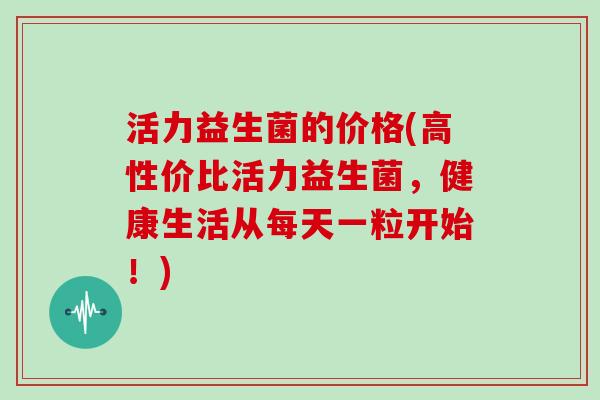 活力益生菌的价格(高性价比活力益生菌，健康生活从每天一粒开始！)