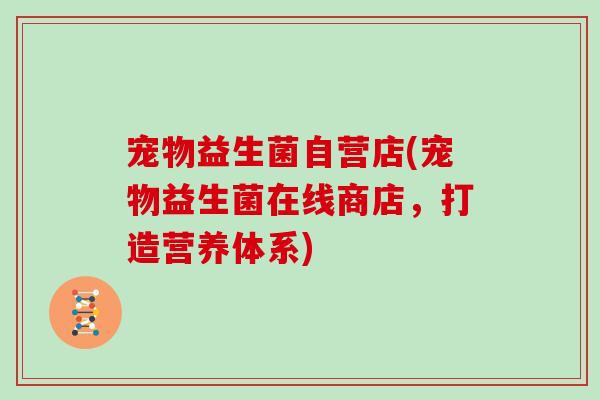 宠物益生菌自营店(宠物益生菌在线商店,打造营养体系) 宠物益生菌自营店(宠物益生菌在线商店,打造营养体系)