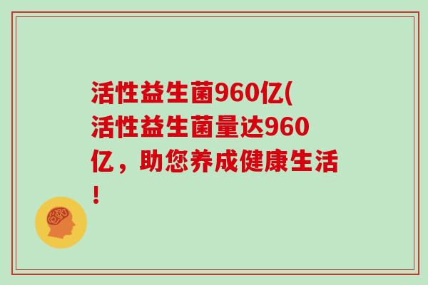 活性益生菌960亿(活性益生菌量达960亿，助您养成健康生活！