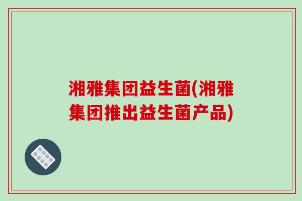 湘雅集团益生菌(湘雅集团推出益生菌产品)