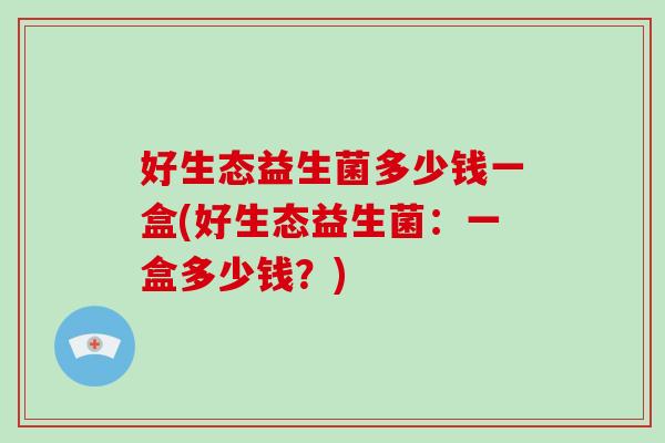 好生态益生菌多少钱一盒(好生态益生菌:一盒多少钱?) 好生态益生菌多少钱一盒(好生态益生菌:一盒多少钱?)